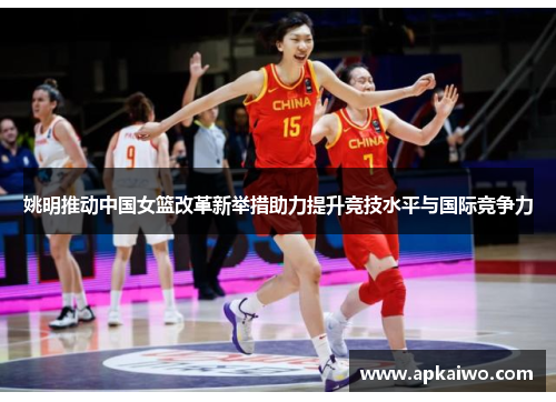 姚明推动中国女篮改革新举措助力提升竞技水平与国际竞争力