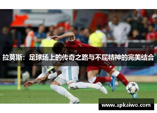 拉莫斯：足球场上的传奇之路与不屈精神的完美结合