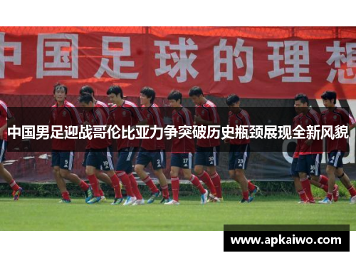中国男足迎战哥伦比亚力争突破历史瓶颈展现全新风貌