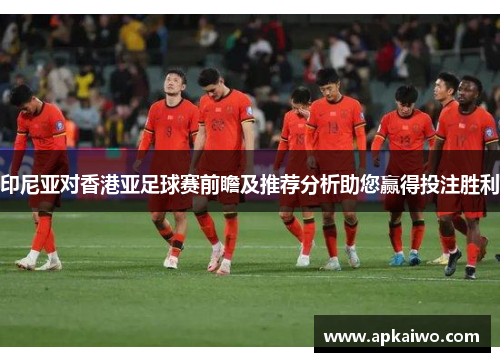 印尼亚对香港亚足球赛前瞻及推荐分析助您赢得投注胜利