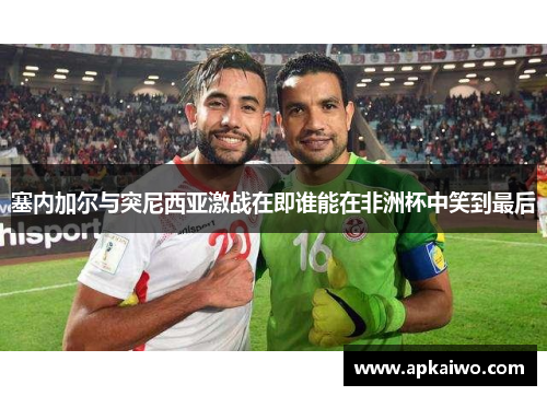塞内加尔与突尼西亚激战在即谁能在非洲杯中笑到最后