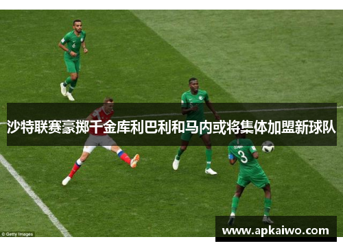 沙特联赛豪掷千金库利巴利和马内或将集体加盟新球队